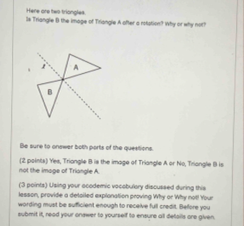 Here are two triongles. 
Is Triangle B the image of Triangle A ofter a rotation? Why or why not? 
A 
B 
Be sure to onswer both ports of the questions. 
(2 points) Yes, Triangle B is the image of Triangle A or No, Triangle B is 
not the image of Triangle A. 
(3 points) Using your ocodemic vocobulary discussed during this 
lesson, provide a detailed explonation proving Why or Why not! Your 
wording must be sufficient enough to receive full credit. Before you 
submit it, read your onswer to yourself to ensure all details are given.