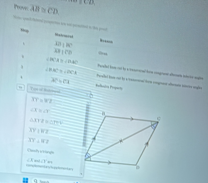 Prove: overline AB≌ overline (CD)°parallel CD, 
Noe pee ratoral propertie are not permitted in this pronf 
Siep Statement Reason 

overline ADparallel overline BC
overline ABparallel overline CD
Given
BCA≌ ∠ DAC Parailel lines cut by a transversal form congruent alternate interior angles 
4 
3 ∠ BAC≌ ∠ DCA Parallel linos cut by a transversal form congruent alternate interior angles
overline AC≌ overline CA Reflesive Property 
by Type of Statement
XY≌ WZ
∠ X≌ ∠ Y
△ XYZ≌ △ TYZ
overline XYparallel overline WZ
XY⊥ WZ
Classify a triangle
∠ X and ∠ Y are 
complementary:Supplementary