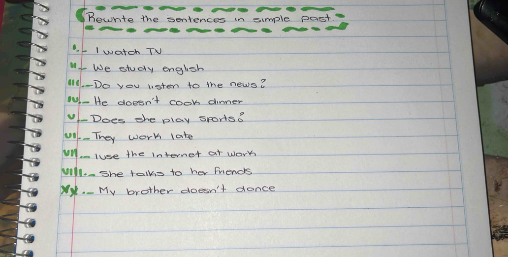 Bewrte the sentences in simple past. 
. I watch TV 
We study english 
11.-Do you listen to the news? 
- He doesn't cook dinner 
-Does she play sports o 
00. - They work late 
Vil. luse the internet at work 
will. She talks to her friends 
My. - My brother doesn't donce