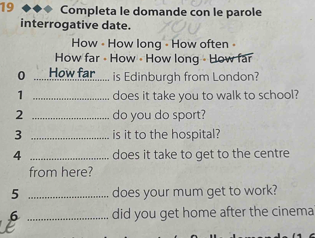 Completa le domande con le parole 
interrogative date. 
How • How long - How often• 
How far • How • How long • How far 
0 How far...... is Edinburgh from London? 
1 _does it take you to walk to school? 
2 _do you do sport? 
3 _is it to the hospital? 
4 _does it take to get to the centre 
from here? 
5 _does your mum get to work? 
6 _did you get home after the cinema