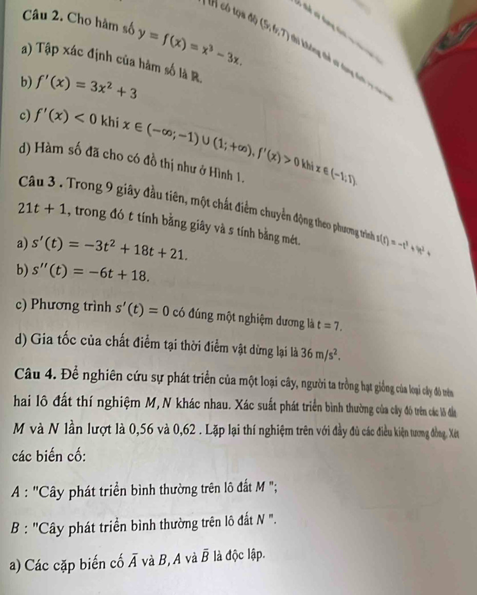 có tọa độ (9,6,7)
v tt và tưng ti  v c 
Câu 2. Cho hàm số y=f(x)=x^3-3x. vi khưng thể su dụng đ ch 
a) Tập xác định của hàm số là R.
b) f'(x)=3x^2+3
c) f'(x)<0</tex> khi x∈ (-∈fty ;-1)∪ (1;+∈fty ),f'(x)>0
d) Hàm số đã cho có đồ thị như ở Hình 1.
kh x∈ (-1,1).
Câu 3. Trong 9 giây đầu tiên, một chất điểm chuyền động theo phương trình
21t+1 , trong đó t tính bằng giây và s tính bằng mét.
a) s'(t)=-3t^2+18t+21. s(t)=-t^3+9t^2+
b) s''(t)=-6t+18.
c) Phương trình s'(t)=0 có đúng một nghiệm dương là t=7.
d) Gia tốc của chất điểm tại thời điểm vật dừng lại là 36m/s^2.
Câu 4. Để nghiên cứu sự phát triển của một loại cây, người ta trồng hạt giống của loại cây đô tên
hai lô đất thí nghiệm M,N khác nhau. Xác suất phát triển bình thường của cây đô trên các lô đần
M và N lần lượt là 0,56 và 0,62 . Lặp lại thí nghiệm trên với đầy đủ các điều kiện tương đồng Xét
các biến cố:
A : ''Cây phát triển bình thường trên lô đất M ";
B : ''Cây phát triển bình thường trên lô đất N ".
a) Các cặp biến cố Á và B, A và overline B là độc lập.