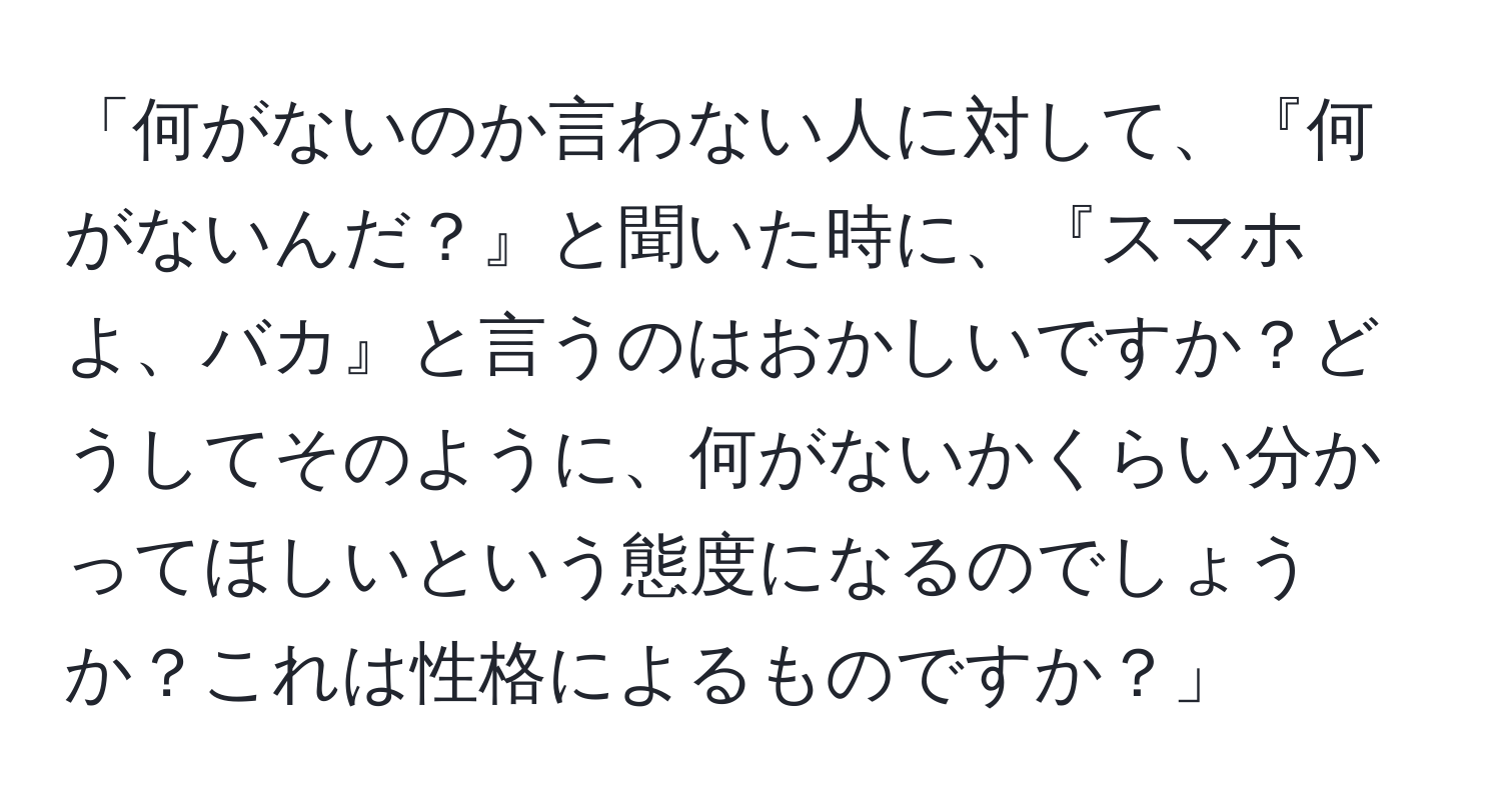 「何がないのか言わない人に対して、『何がないんだ？』と聞いた時に、『スマホよ、バカ』と言うのはおかしいですか？どうしてそのように、何がないかくらい分かってほしいという態度になるのでしょうか？これは性格によるものですか？」