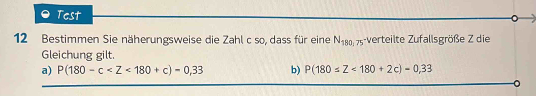 Test 
12 Bestimmen Sie näherungsweise die Zahl c so, dass für eine N_180; 75-verteilte Zufallsgröße Z die 
Gleichung gilt. 
a) P(180-c b) P(180≤ Z<180+2c)=0,33
。