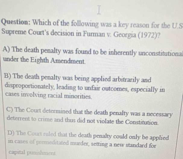 Which of the following was a key reason for the U.S
Supreme Court’s decision in Furman v. Georgia (1972)?
A) The death penalty was found to be inherently unconstitutional
under the Eighth Amendment.
B) The death penalty was being applied arbitrarily and
disproportionately, leading to unfair outcomes, especially in
cases involving racial minorities.
C) The Court determined that the death penalty was a necessary
deterrent to crime and thus did not violate the Constitution.
D) The Court ruled that the death penalty could only be applied
in cases of premeditated murder, setting a new standard for
capital punishment.