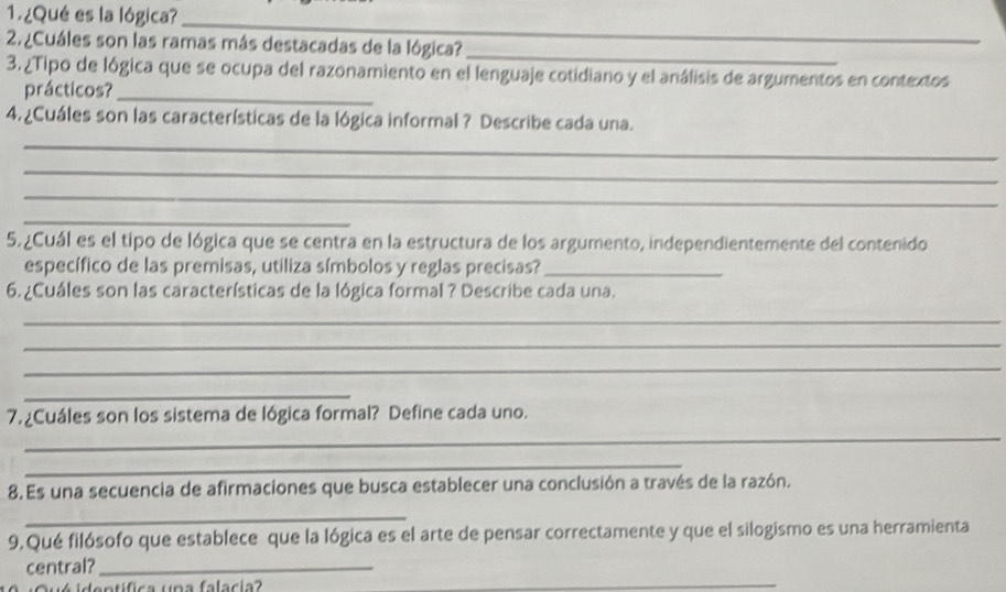 ¿Qué es la lógica?_ 
2 ¿Cuáles son las ramas más destacadas de la lógica?_ 
3. ¿Tipo de lógica que se ocupa del razonamiento en el lenguaje cotidiano y el análisis de argumentos en contextos 
prácticos?_ 
4. ¿Cuáles son las características de la lógica informal ? Describe cada una. 
_ 
_ 
_ 
_ 
5. ¿Cuál es el tipo de lógica que se centra en la estructura de los argumento, independientemente del contenido 
específico de las premisas, utiliza símbolos y reglas precisas?_ 
6. ¿Cuáles son las características de la lógica formal ? Describe cada una. 
_ 
_ 
_ 
_ 
_ 
7. ¿Cuáles son los sistema de lógica formal? Define cada uno. 
_ 
8.Es una secuencia de afirmaciones que busca establecer una conclusión a través de la razón. 
_ 
9,Qué filósofo que establece que la lógica es el arte de pensar correctamente y que el silogismo es una herramienta 
central?_ 
ntífica una falacia? 
_