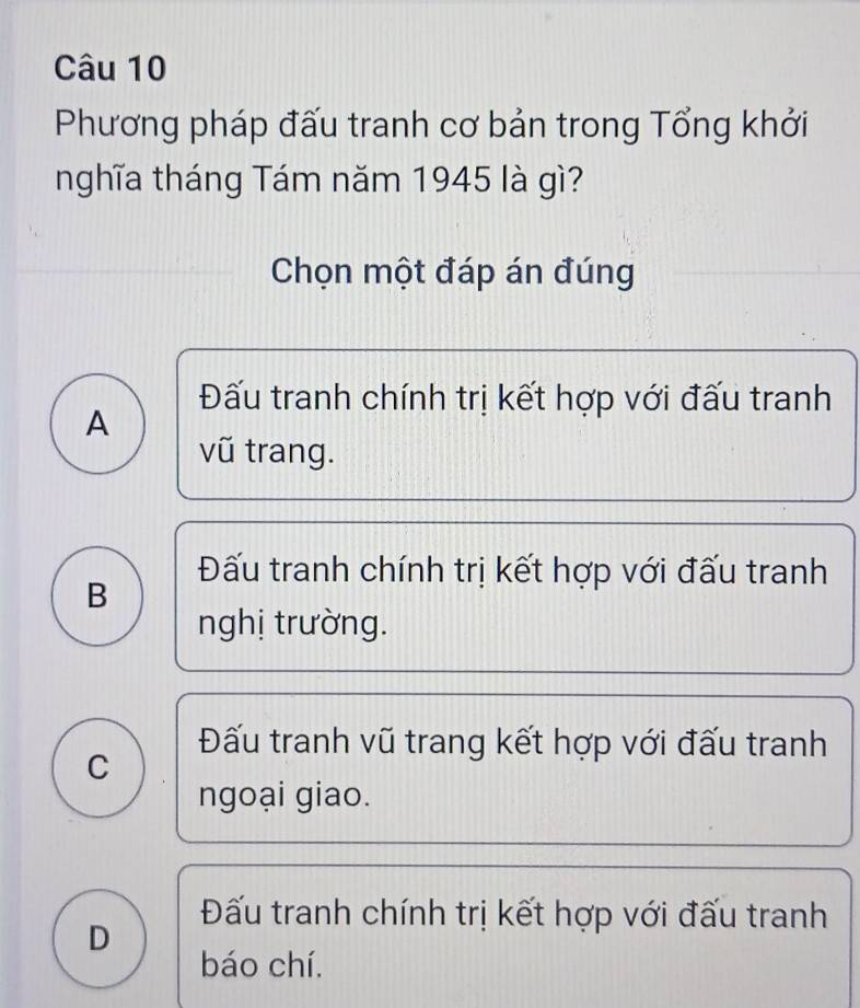 Phương pháp đấu tranh cơ bản trong Tổng khởi
nghĩa tháng Tám năm 1945 là gì?
Chọn một đáp án đúng
Đấu tranh chính trị kết hợp với đấu tranh
A
vũ trang.
Đấu tranh chính trị kết hợp với đấu tranh
B
nghị trường.
Đấu tranh vũ trang kết hợp với đấu tranh
C
ngoại giao.
Đấu tranh chính trị kết hợp với đấu tranh
D
báo chí.