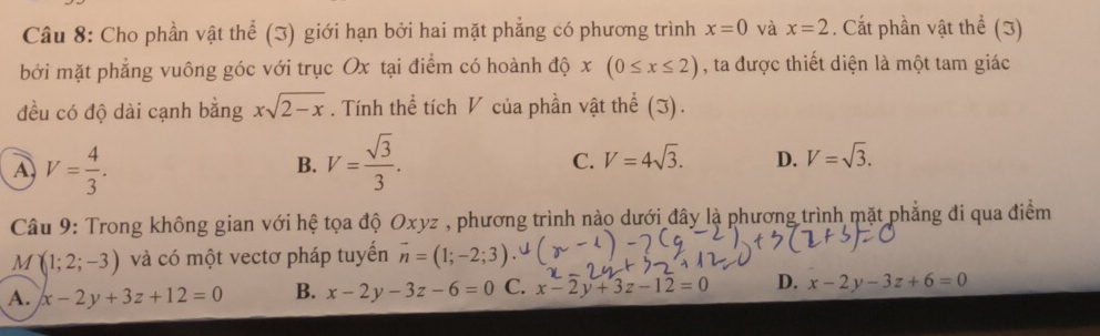 Cho phần vật thể (3) giới hạn bởi hai mặt phẳng có phương trình x=0 và x=2. Cất phần vật thể (3)
bởi mặt phẳng vuông góc với trục Ox tại điểm có hoành độ x(0≤ x≤ 2) , ta được thiết diện là một tam giác
đều có độ dài cạnh bằng xsqrt(2-x). Tính thể tích V của phần vật thể (J).
A V= 4/3 .
B. V= sqrt(3)/3 .
C. V=4sqrt(3). D. V=sqrt(3). 
Câu 9: Trong không gian với hệ tọa độ Oxy vz , phương trình nào dưới đây là phương trình mặt phẳng đi qua điểm
M (1;2;-3) và có một vectơ pháp tuyển vector n=(1;-2;3)
A. x-2y+3z+12=0 B. x-2y-3z-6=0 C. x-2y+3z-12=0 D. x-2y-3z+6=0