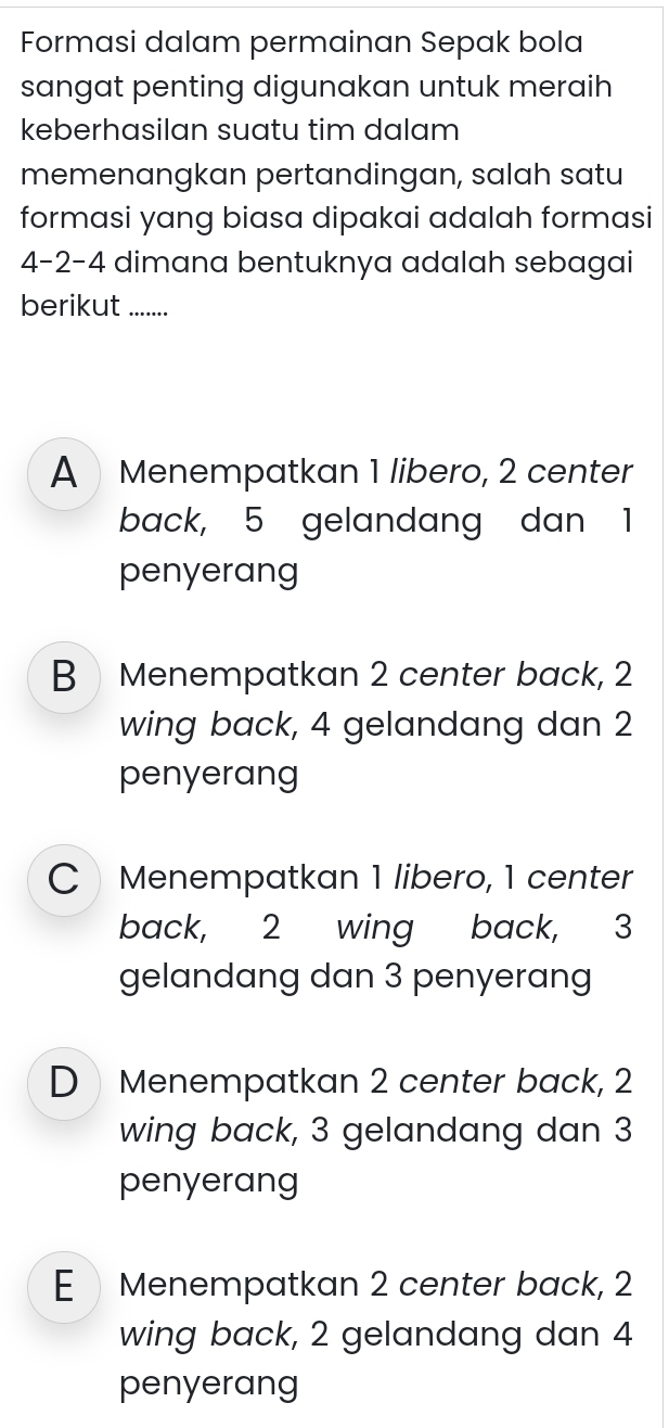 Formasi dalam permainan Sepak bola
sangat penting digunakan untuk meraih
keberhasilan suatu tim dalam
memenangkan pertandingan, salah satu
formasi yang biasa dipakai adalah formasi
4 -2 -4 dimana bentuknya adalah sebagai
berikut .......
A Menempatkan 1 libero, 2 center
back, 5 gelandang dan 1
penyerang
B Menempatkan 2 center back, 2
wing back, 4 gelandang dan 2
penyerang
C Menempatkan 1 libero, 1 center
back, 2 wing back, 3
gelandang dan 3 penyerang
D Menempatkan 2 center back, 2
wing back, 3 gelandang dan 3
penyerang
E Menempatkan 2 center back, 2
wing back, 2 gelandang dan 4
penyerang