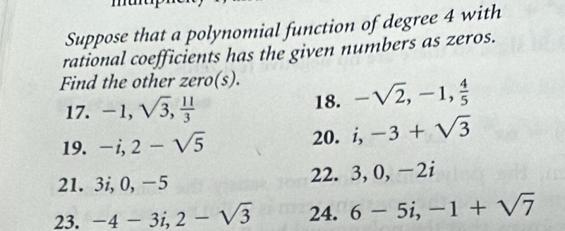 Suppose that a polynomial function of degree 4 with 
rational coefficients has the given numbers as zeros. 
Find the other zero(s). 
17. -1, sqrt(3),  11/3  18. -sqrt(2), -1,  4/5 
19. -i, 2-sqrt(5) 20. i, -3+sqrt(3)
21. 3i, 0, −5 22. 3 ,0, ∠ 1
23. -4-3i, 2-sqrt(3) 24. 6-5i, -1+sqrt(7)