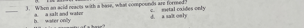 ThC
3. When an acid reacts with a base, what compounds are formed?
_
a. a salt and water c. metal oxides only
b. water only d. a salt only
of a base?