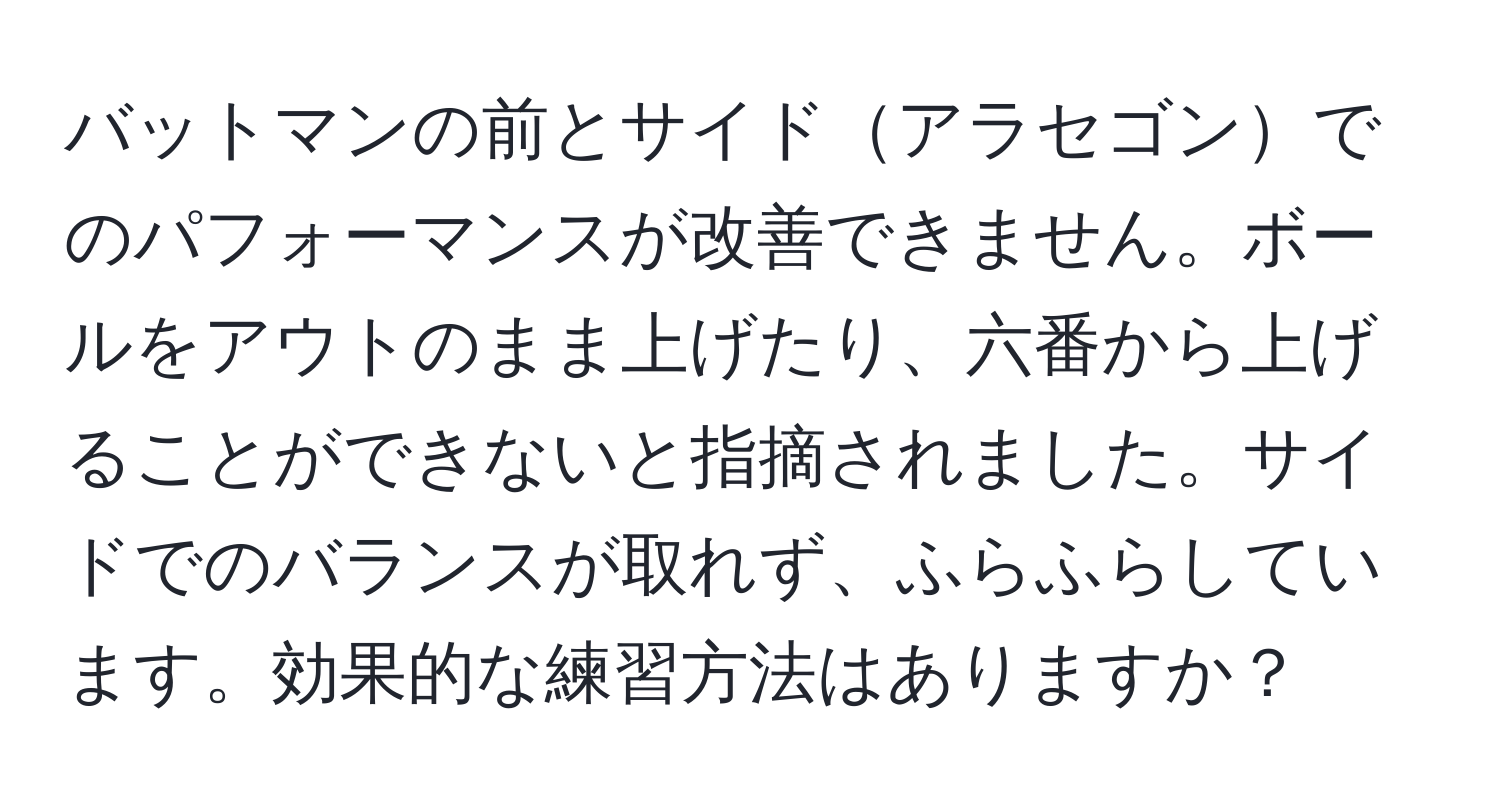 バットマンの前とサイドアラセゴンでのパフォーマンスが改善できません。ボールをアウトのまま上げたり、六番から上げることができないと指摘されました。サイドでのバランスが取れず、ふらふらしています。効果的な練習方法はありますか？