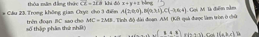 thỏa mãn đẳng thức overline CE=2overline EB khi đó x+y+z bằng 
Câu 23. Trong không gian Oxyz cho 3 điểm A(2;0;0), B(0;3;1), C(-3;6;4) Gọi M là điểm nằm 
trên đoạn BC sao cho MC=2MB. Tính độ dài đoạn AM (Kết quả được làm tròn ở chữ 
số thập phân thứ nhất) 
N (8._ 4._ 8) F (2:2:3). Goi I(a,b,c) là