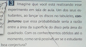 Imagine que você está realizando esse 
da experimento em sala de aula. Um dos seus es 
ond tudantes, ao lançar os discos no tabuleiro, con- 
/e- 
ã0 jecturou que essa probabilidade seria a razão 
to entre a área da superficie do disco pela área do 
quadrado. Com os conhecimentos obtidos até o 
momento, como será possível ver se o estudante 
boa conjectura?