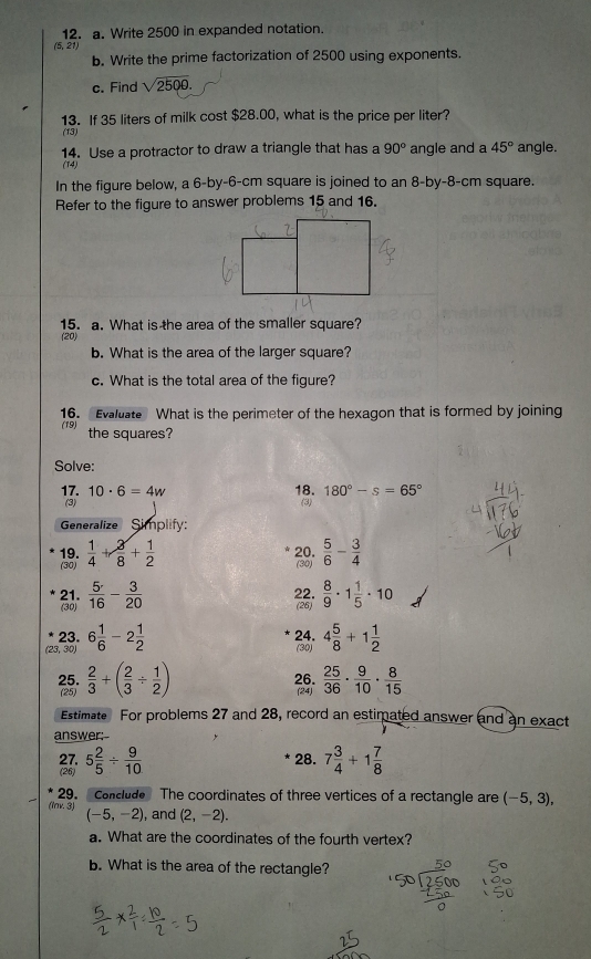 Write 2500 in expanded notation.
(5, 21)
b. Write the prime factorization of 2500 using exponents.
c. Find sqrt(2500).
13. If 35 liters of milk cost $28.00, what is the price per liter?
(13)
14. Use a protractor to draw a triangle that has a 90° angle and a 45° angle.
(14)
In the figure below, a 6-by-6-cm square is joined to an 8-by-8-cm square.
Refer to the figure to answer problems 15 and 16.
15. a. What is the area of the smaller square?
(20)
b. What is the area of the larger square?
c. What is the total area of the figure?
16. Evaluate What is the perimeter of the hexagon that is formed by joining
(19) the squares?
Solve:
17. 10· 6=4w 18. 180°-s=65°
(3) (3)
Generalize Simplify:
19. (30)  5/6 - 3/4 
(30)  1/4 + 3/8 + 1/2 
20.
21.  5/16 - 3/20  22.  8/9 · 1 1/5 · 10
(30) (26)
23. 24. 4 5/8 +1 1/2 
(23, 30) 6 1/6 -2 1/2 
(30)
25.  2/3 +( 2/3 /  1/2 ) 26.  25/36 ·  9/10 ·  8/15 
(25) (24)
Estimate For problems 27 and 28, record an estimated answer and an exact
answer:--
27,
(26) 5 2/5 /  9/10 
28. 7 3/4 +1 7/8 
29.  Conclude The coordinates of three vertices of a rectangle are (-5,3),
(lnv. 3) (-5,-2) , and (2,-2).
a. What are the coordinates of the fourth vertex?
b. What is the area of the rectangle?