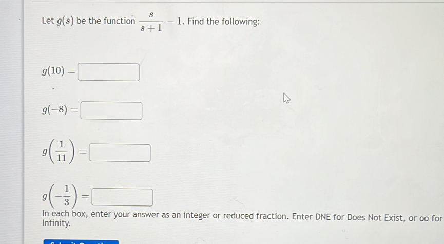 Let g(s) be the function  s/s+1 -1. Find the following:
g(10)=□
g(-8)=□
g( 1/11 )=□
g(- 1/3 )=□
In each box, enter your answer as an integer or reduced fraction. Enter DNE for Does Not Exist, or oo for 
Infinity.