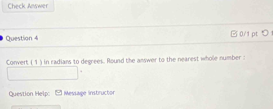 Check Answer 
Question 4 0/1 pt つ 1 
Convert ( 1 ) in radians to degrees. Round the answer to the nearest whole number : 
。 
Question Help: Message instructor