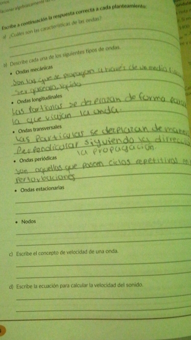 arios lacionar algebraicamente la 
not r 
Escribe a continuación la respuesta correcta a cada planteamiento ondula 
1400 
al ¿Cuáles son las características de las ondas? 
Si en 
_ 
, 
lne √ s 
b) Describe cada una de los siguientes tipos de ondas. 
_Ondas mecánicas 
_ 
_Ondas longitudinales 
_ 
_ 
Ondas transversales 
_ 
_ 
. Ondas periódicas 
_ 
_ 
Ondas estacionarias 
_ 
_ 
Nodos 
_ 
_ 
c) Escribe el concepto de velocidad de una onda. 
_ 
d) Escribe la ecuación para calcular la velocidad del sonido. 
_ 
_