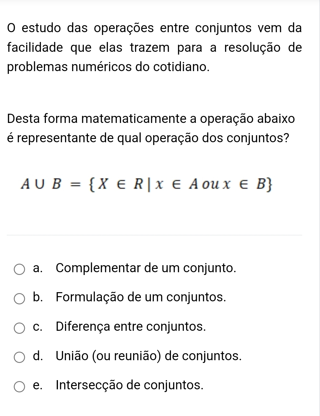 estudo das operações entre conjuntos vem da
facilidade que elas trazem para a resolução de
problemas numéricos do cotidiano.
Desta forma matematicamente a operação abaixo
é representante de qual operação dos conjuntos?
A∪ B= X∈ R|x∈ A ou x∈ B
a. Complementar de um conjunto.
b. Formulação de um conjuntos.
c. Diferença entre conjuntos.
d. União (ou reunião) de conjuntos.
e. Intersecção de conjuntos.