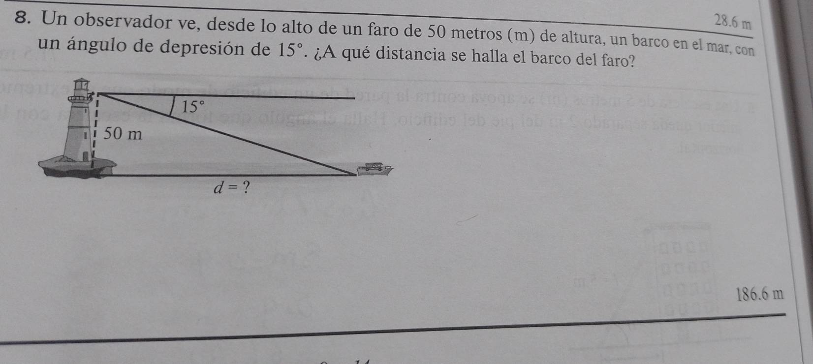 28.6 m
8. Un observador ve, desde lo alto de un faro de 50 metros (m) de altura, un barco en el mar, con
un ángulo de depresión de 15° ¿A qué distancia se halla el barco del faro?
186.6 m