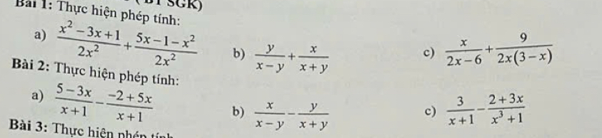 BY SGK) 
Bải 1: Thực hiện phép tính: 
a)  (x^2-3x+1)/2x^2 + (5x-1-x^2)/2x^2  b)  y/x-y + x/x+y   x/2x-6 + 9/2x(3-x) 
c) 
Bài 2: Thực hiện phép tính: c)  3/x+1 - (2+3x)/x^3+1 
a)  (5-3x)/x+1 - (-2+5x)/x+1  b)  x/x-y - y/x+y 
Bài 3: Thực hiện nhên