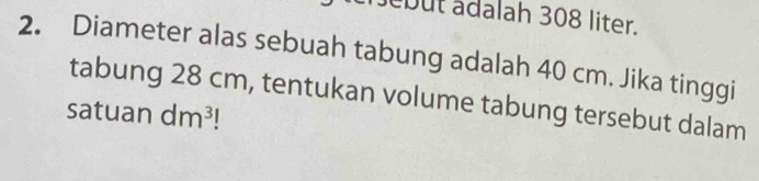 ebut adalah 308 liter. 
2. Diameter alas sebuah tabung adalah 40 cm. Jika tinggi 
tabung 28 cm, tentukan volume tabung tersebut dalam 
satuan dm^3