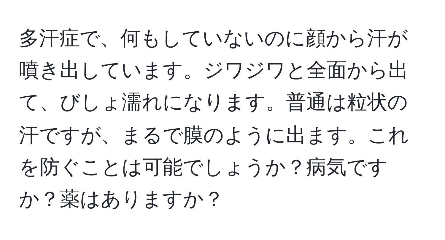 多汗症で、何もしていないのに顔から汗が噴き出しています。ジワジワと全面から出て、びしょ濡れになります。普通は粒状の汗ですが、まるで膜のように出ます。これを防ぐことは可能でしょうか？病気ですか？薬はありますか？