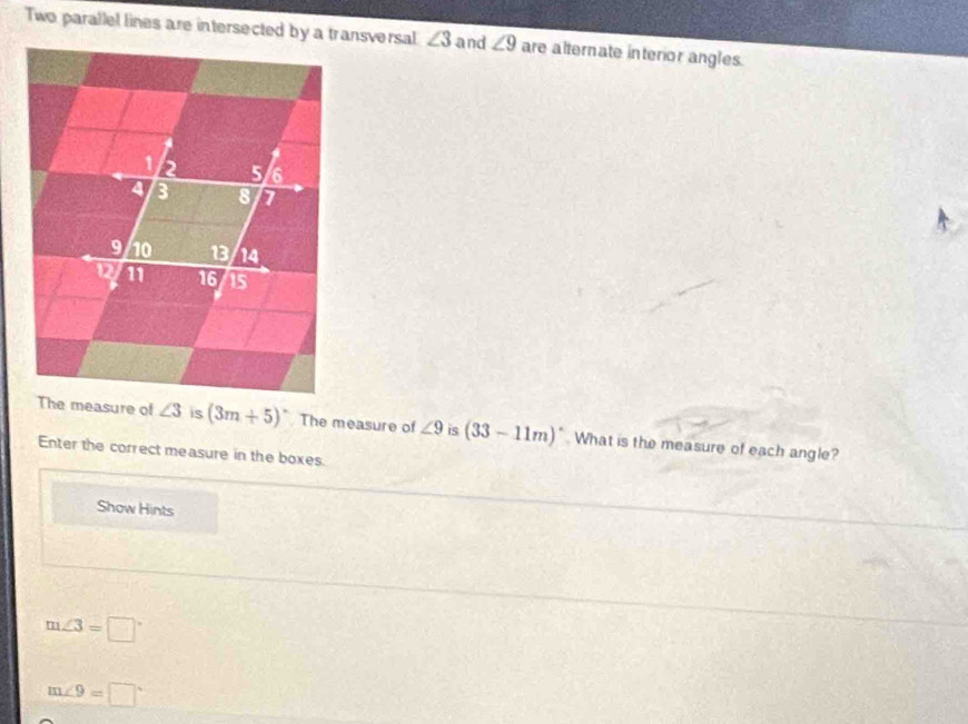 Two parallel lines are intersected by a transversal ∠ 3 and ∠ 9 are alternate interior angles.
is (3m+5)^circ  The measure of ∠ 9 is (33-11m)^circ  What is the measure of each angle?
Enter the correct measure in the boxes.
Show Hints
7 ∠ 3=□°
m∠ 9=□°