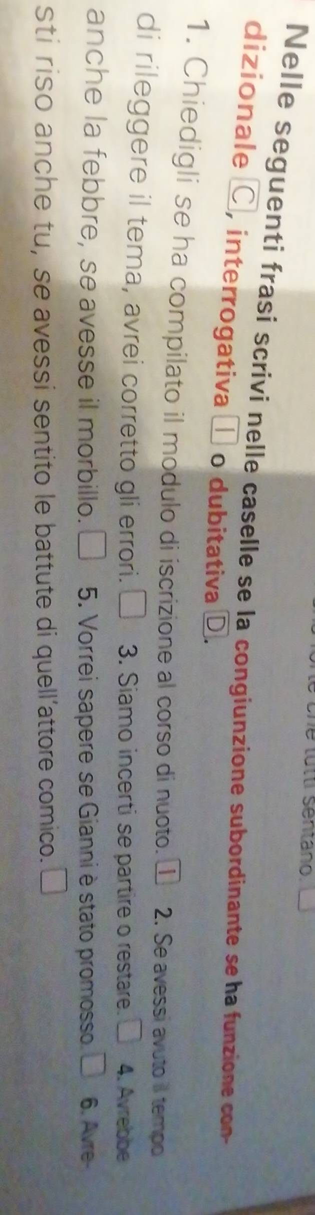 he tutti sentano. 
Nelle seguenti frasi scrivi nelle caselle se la congiunzione subordinante se ha funzione con 
dizionale C, interrogativa □ o dubitativa D. 
1. Chiedigli se ha compilato il modulo di iscrizione al corso di nuoto. ① 2. Se avessi avuto il tempo 
di rileggere il tema, avrei corretto gli errori. U 3. Siamo incerti se partire o restare. 4. Avrebbe 
anche la febbre, se avesse il morbillo. 5. Vorrei sapere se Gianni è stato promosso. 6. Avre- 
sti riso anche tu, se avessi sentito le battute di quell’attore comico.