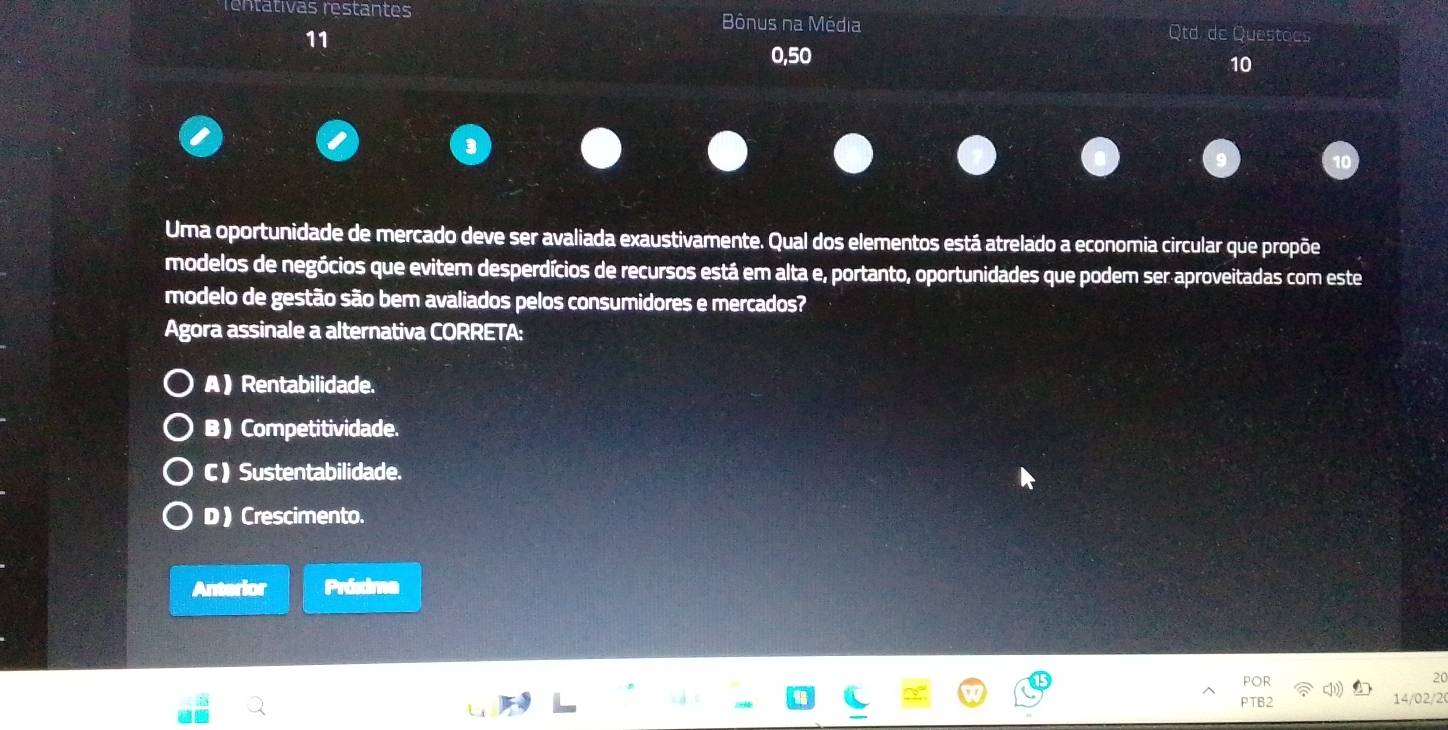 rentativas restantes Bônus na Média Qtd de Questoes
11
0,50
10
Uma oportunidade de mercado deve ser avaliada exaustivamente. Qual dos elementos está atrelado a economia circular que propõe
modelos de negócios que evitem desperdícios de recursos está em alta e, portanto, oportunidades que podem ser aproveitadas com este
modelo de gestão são bem avaliados pelos consumidores e mercados?
Agora assinale a alternativa CORRETA:
A ) Rentabilidade.
B ) Competitividade.
C ) Sustentabilidade.
D ) Crescimento.
Anterior Próxima
POR
20
PTB2 14/02/2