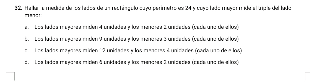 Hallar la medida de los lados de un rectángulo cuyo perímetro es 24 y cuyo lado mayor mide el triple del lado
menor:
a. Los lados mayores miden 4 unidades y los menores 2 unidades (cada uno de ellos)
b. Los lados mayores miden 9 unidades y los menores 3 unidades (cada uno de ellos)
c. Los lados mayores miden 12 unidades y los menores 4 unidades (cada uno de ellos)
d. Los lados mayores miden 6 unidades y los menores 2 unidades (cada uno de ellos)