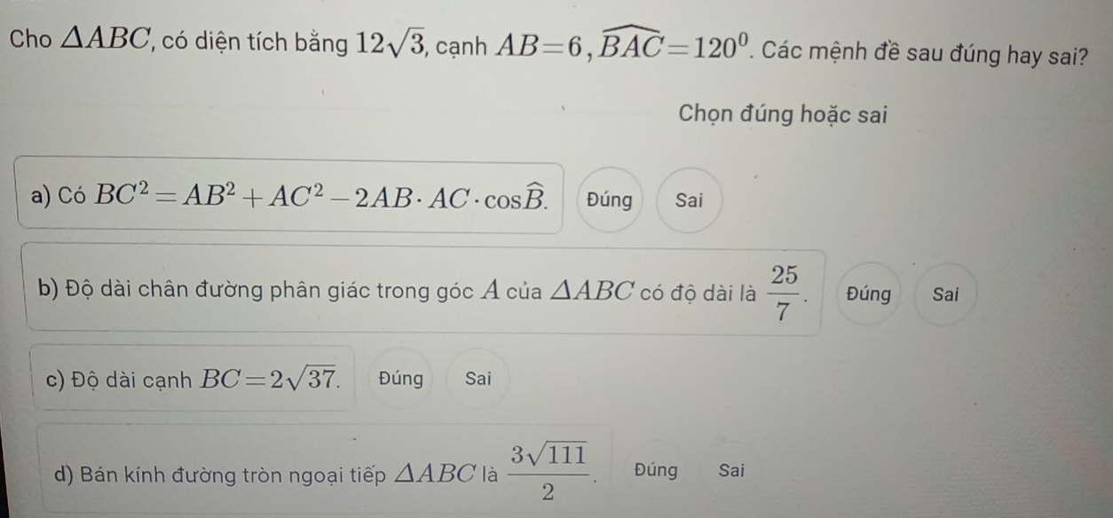 Cho △ ABC ' có diện tích bằng 12sqrt(3), , cạnh AB=6, widehat BAC=120^0. Các mệnh đề sau đúng hay sai?
Chọn đúng hoặc sai
a) Có BC^2=AB^2+AC^2-2AB· AC· cos widehat B. Đúng Sai
b) Độ dài chân đường phân giác trong góc Á của △ ABC có độ dài là  25/7 . Đúng Sai
c) Độ dài cạnh BC=2sqrt(37). Đúng Sai
d) Bán kính đường tròn ngoại tiếp △ ABC là  3sqrt(111)/2 . Đúng Sai