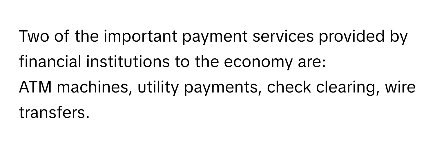 Two of the important payment services provided by financial institutions to the economy are: 
ATM machines, utility payments, check clearing, wire transfers.