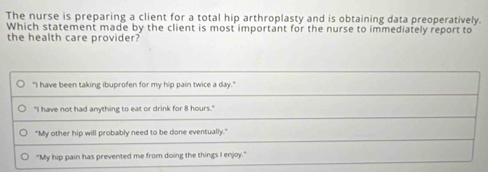 The nurse is preparing a client for a total hip arthroplasty and is obtaining data preoperatively.
Which statement made by the client is most important for the nurse to immediately report to
the health care provider?
"I have been taking ibuprofen for my hip pain twice a day."
"I have not had anything to eat or drink for 8 hours."
"My other hip will probably need to be done eventually."
"My hip pain has prevented me from doing the things I enjoy."