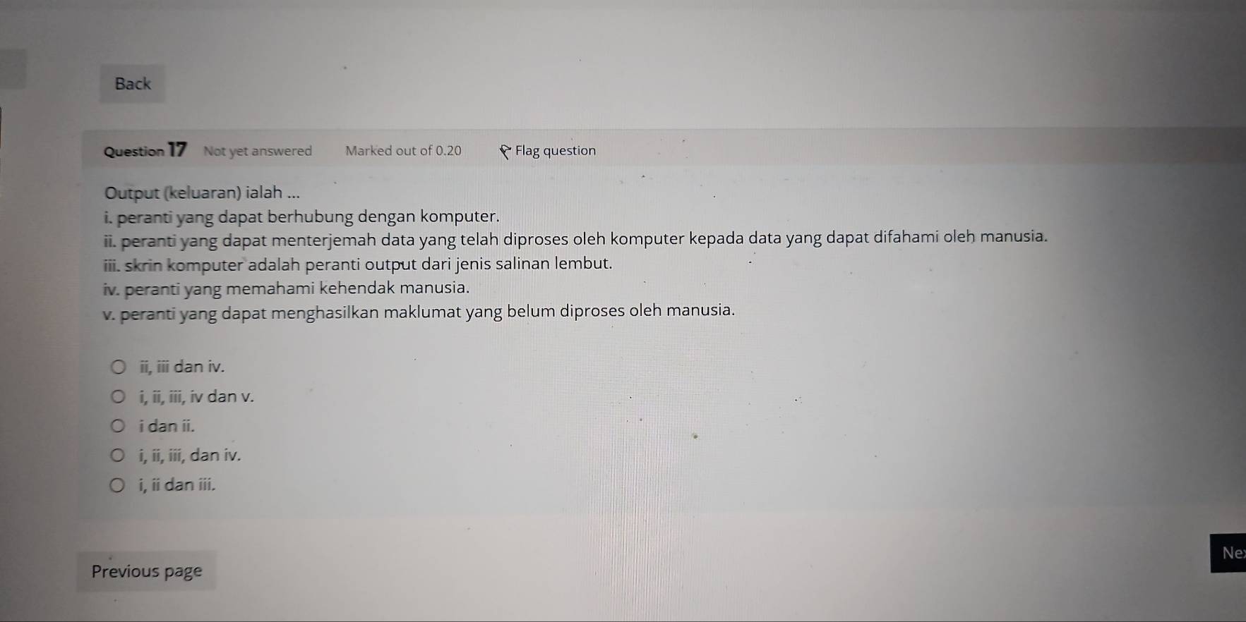 Back
Question 17 Not yet answered Marked out of 0.20 * Flag question
Output (keluaran) ialah ...
i. peranti yang dapat berhubung dengan komputer.
ii. peranti yang dapat menterjemah data yang telah diproses oleh komputer kepada data yang dapat difahami oleh manusia.
iii. skrin komputer adalah peranti output dari jenis salinan lembut.
iv. peranti yang memahami kehendak manusia.
v. peranti yang dapat menghasilkan maklumat yang belum diproses oleh manusia.
ii, iii dan iv.
i, ii, iii, iv dan v.
i dan ii.
i, ii, iii, dan iv.
i, iidan iii.
Ne
Previous page