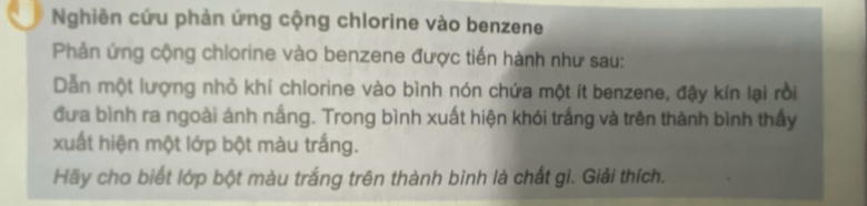 Nghiên cứu phản ứng cộng chlorine vào benzene 
Phản ứng cộng chlorine vào benzene được tiến hành như sau: 
Dẫn một lượng nhỏ khí chlorine vào bình nón chứa một ít benzene, đậy kín lại rồi 
đưa bình ra ngoài ánh nắng. Trong bình xuất hiện khói trắng và trên thành bình thấy 
xuất hiện một lớp bột màu trắng. 
Hãy cho biết lớp bột màu trắng trên thành bình là chất gì. Giải thích.