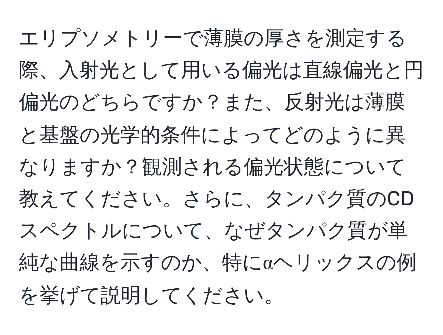 エリプソメトリーで薄膜の厚さを測定する際、入射光として用いる偏光は直線偏光と円偏光のどちらですか？また、反射光は薄膜と基盤の光学的条件によってどのように異なりますか？観測される偏光状態について教えてください。さらに、タンパク質のCDスペクトルについて、なぜタンパク質が単純な曲線を示すのか、特にαヘリックスの例を挙げて説明してください。