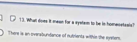 What does it mean for a system to be in homeostasis? 
There is an overabundance of nutrients within the system.