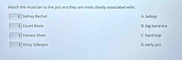 Match the musician to the jazz era they are most closely associated with:
Sidney Bechet A. bebop
Count Basie B. big band era
Horace Silver C. hard bop
Dizzy Gillespie D. early jazz