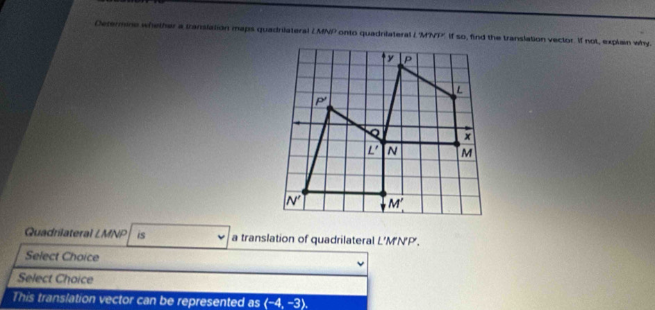 Determine whether a translation maps quadrilateral LMNP onto quadrilateral LMNT if so, find the translation vector. If not, explain why.
Quadrilateral LMNP is a translation of quadrilateral L’M'N'P'.
Select Choice
Select Choice
This translation vector can be represented as langle -4,-3rangle .