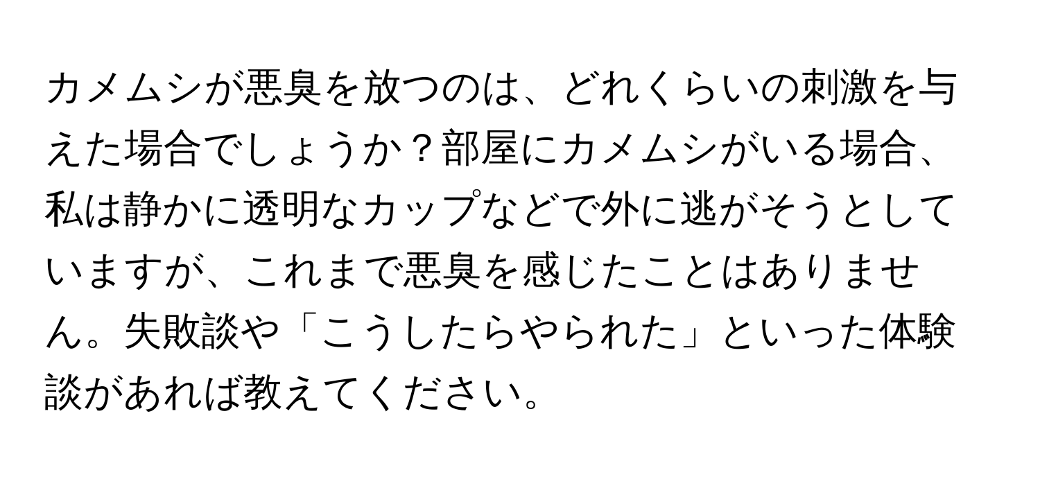 カメムシが悪臭を放つのは、どれくらいの刺激を与えた場合でしょうか？部屋にカメムシがいる場合、私は静かに透明なカップなどで外に逃がそうとしていますが、これまで悪臭を感じたことはありません。失敗談や「こうしたらやられた」といった体験談があれば教えてください。