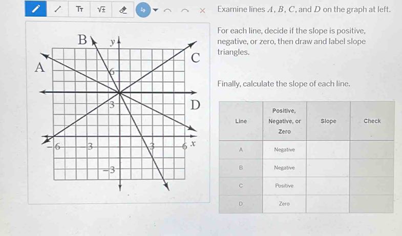 Tr sqrt(± ) Examine lines A, B, C, and D on the graph at left. 
For each line, decide if the slope is positive, 
negative, or zero, then draw and label slope 
triangles. 
Finally, calculate the slope of each line.