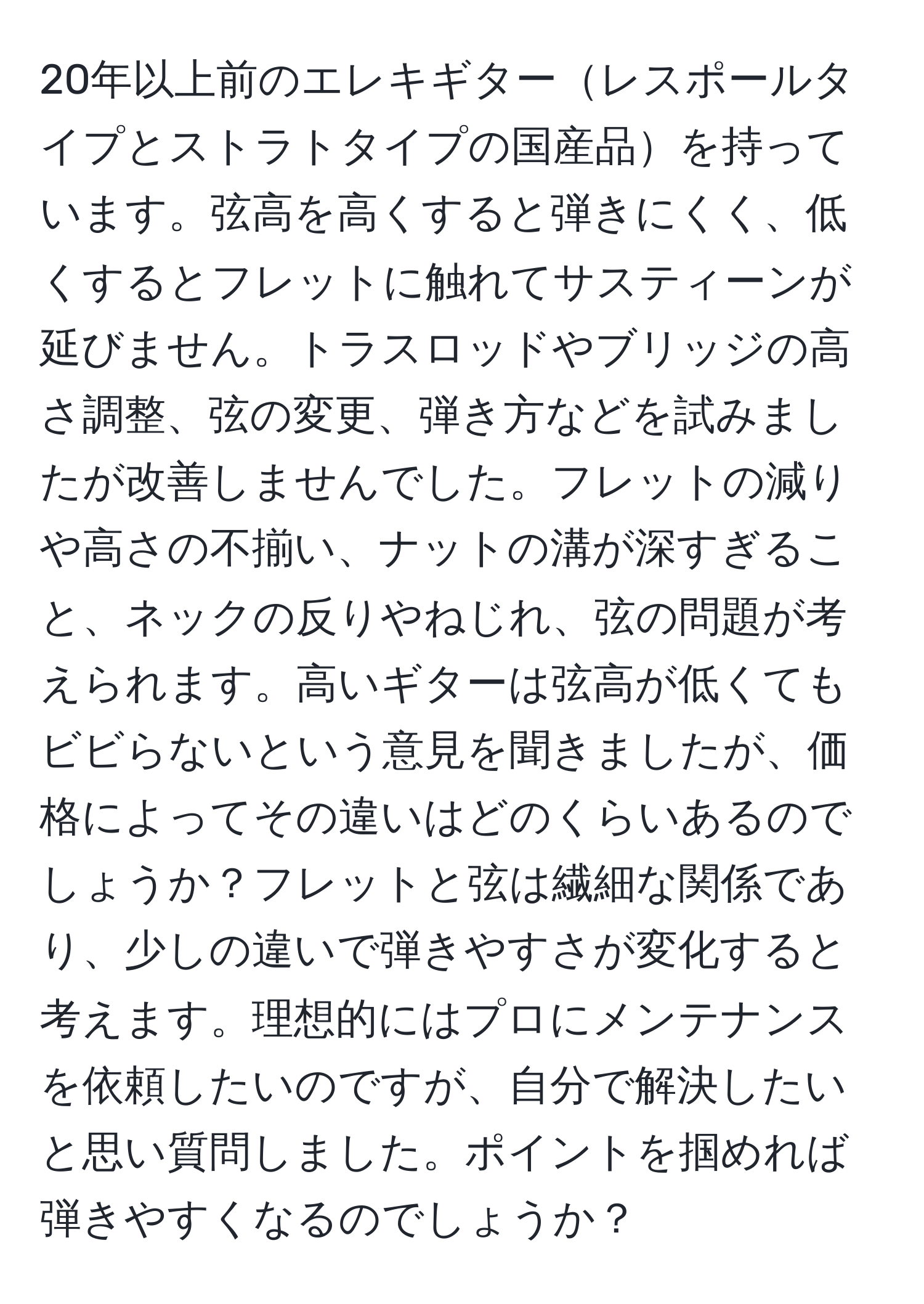 20年以上前のエレキギターレスポールタイプとストラトタイプの国産品を持っています。弦高を高くすると弾きにくく、低くするとフレットに触れてサスティーンが延びません。トラスロッドやブリッジの高さ調整、弦の変更、弾き方などを試みましたが改善しませんでした。フレットの減りや高さの不揃い、ナットの溝が深すぎること、ネックの反りやねじれ、弦の問題が考えられます。高いギターは弦高が低くてもビビらないという意見を聞きましたが、価格によってその違いはどのくらいあるのでしょうか？フレットと弦は繊細な関係であり、少しの違いで弾きやすさが変化すると考えます。理想的にはプロにメンテナンスを依頼したいのですが、自分で解決したいと思い質問しました。ポイントを掴めれば弾きやすくなるのでしょうか？