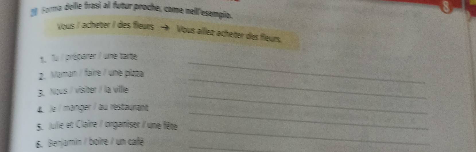 [ Forma delle frasi al futur proche, come nell'esempio. 
8 
Vous / acheter / des fleurs → Vous allez acheter des fleurs. 
_ 
1. Tu / préparer / une tarte 
2. Maman / faire / une plzza 
_ 
3. Nous / visiter / la ville 
_ 
4 Je / manger / au restaurant 
_ 
5. Julie et Claire / organiser / une fête 
_ 
6. Benjamin / boire / un café_