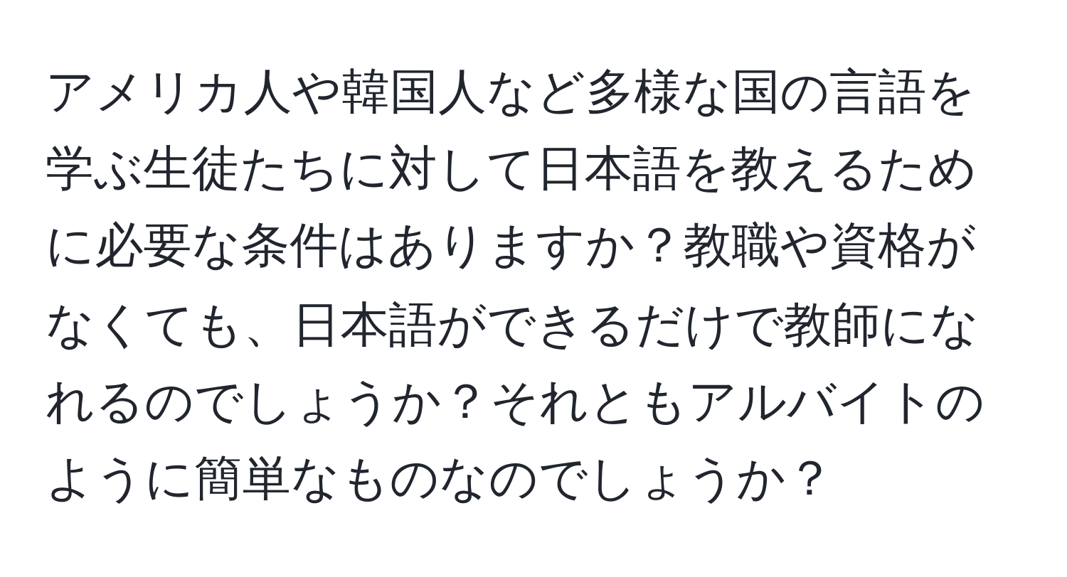 アメリカ人や韓国人など多様な国の言語を学ぶ生徒たちに対して日本語を教えるために必要な条件はありますか？教職や資格がなくても、日本語ができるだけで教師になれるのでしょうか？それともアルバイトのように簡単なものなのでしょうか？