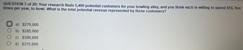 of 20: Your research finds 5,400 potential customers for your bowling alley, and you think each is willing to spend $10, five
times per year, to bowl. What is the total potential revenue represented by these customers?
a) $270,000
b) $285,000
c) $300,000
d) $315,000