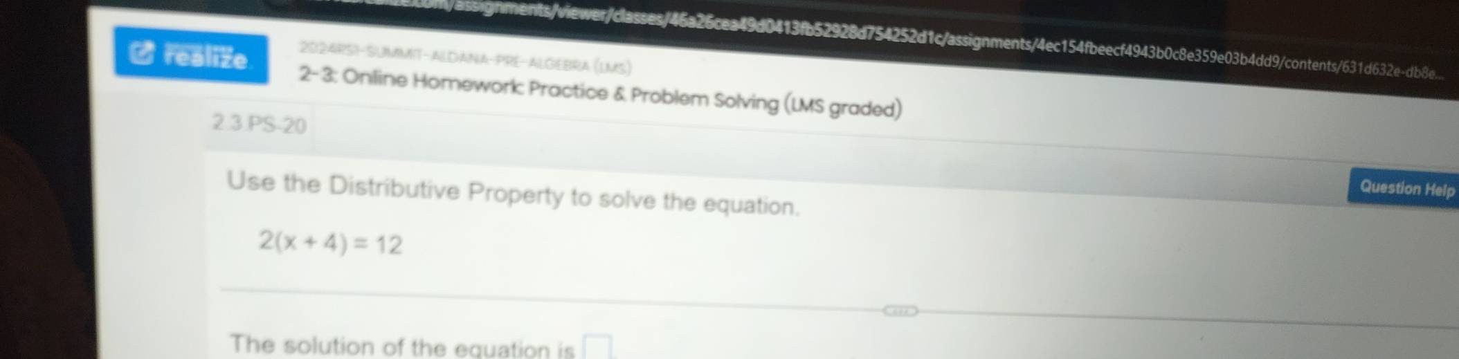 ssignments/viewer/classes/46a26cea49d0413fb52928d754252d1c/assignments/4ec154fbeecf4943b0c8e359e03b4dd9/contents/631d632e-db8e. 
2024RSI-SUMMIT-ALDANA-PRE-ALGEBRA (LMS) 
- realize 2- 3: Online Homework: Practice & Problem Solving (LMS graded) 
2.3.PS-20 
Question Help 
Use the Distributive Property to solve the equation.
2(x+4)=12
The solution of the equation is □