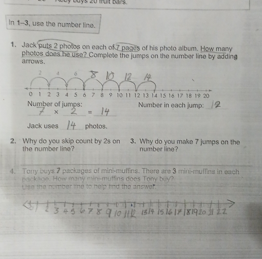 Roby buys 20 fruit Bars. 
In 1--3, use the number line. 
1. Jack puts 2 photos on each of 7 pages of his photo album. How many 
photos does he use? Complete the jumps on the number line by adding 
arrows. 
Number of jumps: Number in each jump:_ 
__ 
_ 
× = 
Jack uses_ photos. 
2. Why do you skip count by 2s on 3. Why do you make 7 jumps on the 
the number line? number line? 
4. Tony buys 7 packages of mini-muffins. There are 3 mini-muffins in each 
package. How many mini-muffins does Tony buy? 
Use the number line to help find the answer.