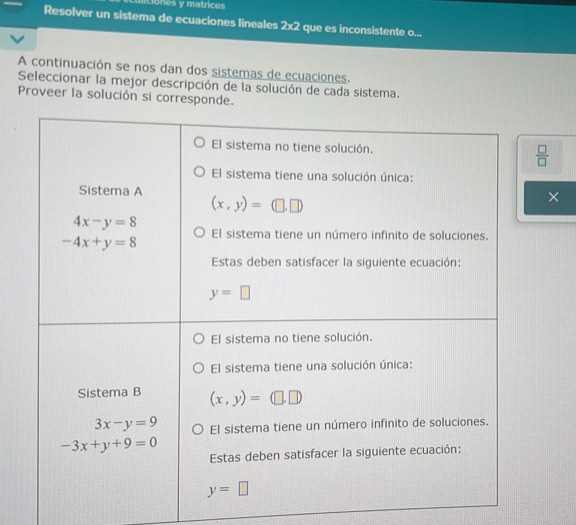 ciones y matrices
Resolver un sistema de ecuaciones lineales 2* 2 que es inconsistente o...
A continuación se nos dan dos sistemas de ecuaciones.
Seleccionar la mejor descripción de la solución de cada sistema.
Proveer la solución si corresponde.
 □ /□  
×