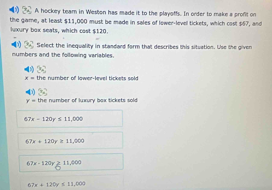 A hockey team in Weston has made it to the playoffs. In order to make a profit on
the game, at least $11,000 must be made in sales of lower-level tickets, which cost $67, and
luxury box seats, which cost $120.
Select the inequality in standard form that describes this situation. Use the given
numbers and the following variables.
x= the number of lower-level tickets sold
y= the number of luxury box tickets sold
67x-120y≤ 11,000
67x+120y≥ 11,000
67x· 120y≥ 11,000
67x+120y≤ 11,000