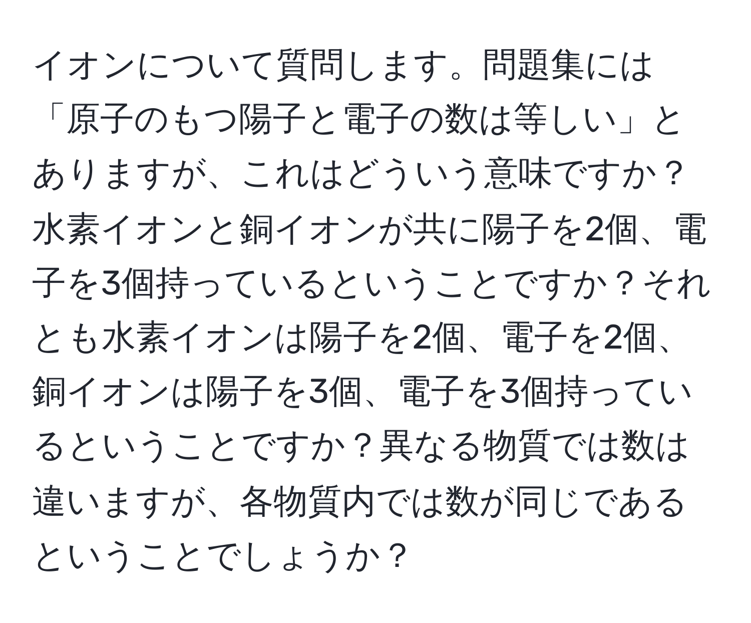 イオンについて質問します。問題集には「原子のもつ陽子と電子の数は等しい」とありますが、これはどういう意味ですか？水素イオンと銅イオンが共に陽子を2個、電子を3個持っているということですか？それとも水素イオンは陽子を2個、電子を2個、銅イオンは陽子を3個、電子を3個持っているということですか？異なる物質では数は違いますが、各物質内では数が同じであるということでしょうか？